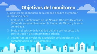 Objetivos del monitoreo
El objetivo del monitoreo de la calidad del aire es generar
información para:
1. Evaluar el cumplimiento de las Normas Oficiales Mexicanas
(NOM) de salud ambiental en la Ciudad de México y la zona
conurbada.
2. Evaluar el estado de la calidad del aire con respecto a la
concentración del contaminante criterio.
3. Cuantificar los niveles de exposición de la población a la
contaminación del aire ambiente.
11
 