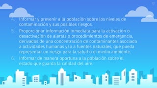 4. Informar y prevenir a la población sobre los niveles de
contaminación y sus posibles riesgos.
5. Proporcionar información inmediata para la activación o
desactivación de alertas o procedimientos de emergencia,
derivados de una concentración de contaminantes asociada
a actividades humanas y/o a fuentes naturales, que pueda
representar un riesgo para la salud o el medio ambiente.
6. Informar de manera oportuna a la población sobre el
estado que guarda la calidad del aire.
12
 