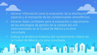 7. Generar información para la evaluación de la distribución
espacial y el transporte de los contaminantes atmosféricos.
8. Generar datos confiables para la evaluación y seguimiento
de las estrategias de gestión de la calidad del aire
instrumentadas en la Ciudad de México y la zona
conurbada.
9. Evaluar la tendencia histórica del contaminante criterio en
la Ciudad de México y la zona conurbada.
13
 