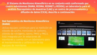 El Sistema de Monitoreo Atmosférico en su conjunto está conformado por
cuatro subsistemas (RAMA, REDMA, REDMET y REDDA), un laboratorio para el
análisis fisicoquímico de muestras (LAA) y un centro de procesamiento y
difusión de datos (CICA), descrito a continuación:
Red Automática de Monitoreo Atmosférico
(RAMA)
Utiliza equipos continuos para la medición de
dióxido de azufre, monóxido de carbono,
dióxido de nitrógeno, ozono, PM10 y PM2.5.
Está integrada por 34 estaciones de
monitoreo y cuenta con un laboratorio para
el mantenimiento y calibración de los
equipos de monitoreo.
14
 