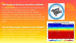15
Red Manual de Monitoreo Atmosférico (REDMA)
es responsable de la recolección de muestras de
partículas suspendidas para su análisis
gravimétrico y la determinación de metales
pesados, principalmente plomo. Esta red está
integrada por 10 sitios y utiliza equipos manuales
para el muestreo que se realiza una vez cada seis
días.
Red de Meteorología y Radiación Solar (REDMET)
está integrada por 26 sitios con equipos continuos
para la medición de las principales variables
meteorológicas de superficie: temperatura,
humedad relativa, dirección y velocidad de viento,
radiación solar y presión barométrica.
 