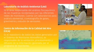 16
Laboratorio de Análisis Ambiental (LAA)
Es el área responsable del análisis fisicoquímico
de las muestras recolectadas por las diferentes
redes de monitoreo. Cuenta con laboratorios para
análisis elemental, cromatografía de gases,
gravimetría y estudio de aerosoles.
Centro de Información de la Calidad del Aire
(CICA)
Es el repositorio de todos los datos generados por
el Sistema de Monitoreo Atmosférico, es
responsable de la validación, procesamiento y
difusión de la información generada por el
programa de monitoreo.
 