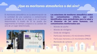 ¿Que es moritoreo atmosferico o del aire?
Las estaciones de monitoreo atmosférico miden
los contaminantes criterio, que son
identificados como perjudiciales para la salud y
el bienestar de los seres humanos. Los
contaminantes monitoreados son:
▫ Bióxido de azufre
▫ Bióxido de nitrógeno
▫ Oxido de nitrógeno
▫ Partículas menores a 10 micrómetro (PM10)
▫ Partículas menores a 2.5 micrómetro (PM2.5)
▫ Monóxido de carbono
▫ Ozono
El monitoreo atmosférico es la determinación de
la cantidad de una sustancia o contaminante
presente en el aire en un lugar y en un tiempo
determinado. A través de él se puede dar
seguimiento en tiempo y espacio a la calidad del
aire de un lugar determinado.
2
 