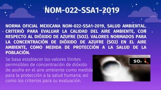 21
NOM-022-SSA1-2019
NORMA OFICIAL MEXICANA NOM-022-SSA1-2019, SALUD AMBIENTAL.
CRITERIO PARA EVALUAR LA CALIDAD DEL AIRE AMBIENTE, CON
RESPECTO AL DIÓXIDO DE AZUFRE (SO2). VALORES NORMADOS PARA
LA CONCENTRACIÓN DE DIÓXIDO DE AZUFRE (SO2) EN EL AIRE
AMBIENTE, COMO MEDIDA DE PROTECCIÓN A LA SALUD DE LA
POBLACIÓN.
Se basa establecer los valores límites
permisibles de concentración de dióxido
de azufre en el aire ambiente como medida
para la protección a la salud humana; así
como los criterios para su evaluación.
 
