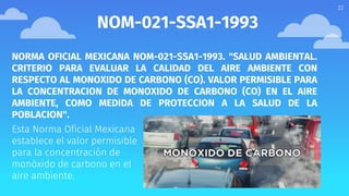 22
NOM-021-SSA1-1993
NORMA OFICIAL MEXICANA NOM-021-SSA1-1993. "SALUD AMBIENTAL.
CRITERIO PARA EVALUAR LA CALIDAD DEL AIRE AMBIENTE CON
RESPECTO AL MONOXIDO DE CARBONO (CO). VALOR PERMISIBLE PARA
LA CONCENTRACION DE MONOXIDO DE CARBONO (CO) EN EL AIRE
AMBIENTE, COMO MEDIDA DE PROTECCION A LA SALUD DE LA
POBLACION".
Esta Norma Oficial Mexicana
establece el valor permisible
para la concentración de
monóxido de carbono en el
aire ambiente.
 