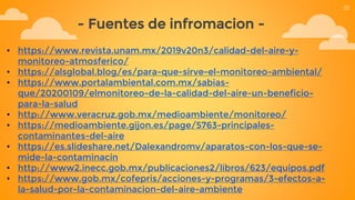 - Fuentes de infromacion -
• https://www.revista.unam.mx/2019v20n3/calidad-del-aire-y-
monitoreo-atmosferico/
• https://alsglobal.blog/es/para-que-sirve-el-monitoreo-ambiental/
• https://www.portalambiental.com.mx/sabias-
que/20200109/elmonitoreo-de-la-calidad-del-aire-un-beneficio-
para-la-salud
• http://www.veracruz.gob.mx/medioambiente/monitoreo/
• https://medioambiente.gijon.es/page/5763-principales-
contaminantes-del-aire
• https://es.slideshare.net/Dalexandromv/aparatos-con-los-que-se-
mide-la-contaminacin
• http://www2.inecc.gob.mx/publicaciones2/libros/623/equipos.pdf
• https://www.gob.mx/cofepris/acciones-y-programas/3-efectos-a-
la-salud-por-la-contaminacion-del-aire-ambiente
28
 