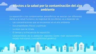 Efectos a la salud por la contaminación del aire
ambiente
La exposición a los contaminantes atmosféricos se asocian con diferentes
daños a la salud humana y la magnitud de los efectos va a depender de:
▫ Las concentraciones que se encuentran en el aire ambiente
▫ Sus propiedades físicas y químicas
▫ La dosis que se inhala.
▫ El tiempo y la frecuencia de exposición
▫ Características de la población expuesta (como nivel socioeconómico,
estado nutricional y susceptibilidad genética)
3
 