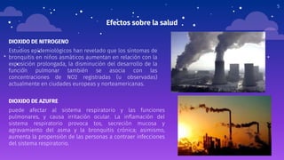 Efectos sobre la salud
DIOXIDO DE NITROGENO
Estudios epidemiológicos han revelado que los síntomas de
bronquitis en niños asmáticos aumentan en relación con la
exposición prolongada, la disminución del desarrollo de la
función pulmonar también se asocia con las
concentraciones de NO2 registradas (u observadas)
actualmente en ciudades europeas y norteamericanas.
5
DIOXIDO DE AZUFRE
puede afectar al sistema respiratorio y las funciones
pulmonares, y causa irritación ocular. La inflamación del
sistema respiratorio provoca tos, secreción mucosa y
agravamiento del asma y la bronquitis crónica; asimismo,
aumenta la propensión de las personas a contraer infecciones
del sistema respiratorio.
 