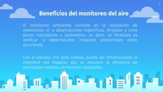 Beneficios del monitoreo del aire
El monitoreo ambiental consiste en la realización de
mediciones y/ u observaciones específicas, dirigidas a unos
pocos indicadores y parámetros. Es decir, su finalidad es
verificar si determinados impactos ambientales están
ocurriendo
Con el estudio, con toda certeza, puede ser dimensionada la
magnitud del impacto. Así, se evaluará la eficiencia de
eventuales medidas preventivas adoptadas.
9
 