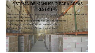 SISTEMA DE MANUSEIO PARA ÁREAS
RESTRITAS
• Usado quando se tem uma determinada área restrita, onde vão ser movimentadas
cargas intermitentemente.
• A ponte rolante é o equipamento mais utilizado entre todos.
• Este sistema é comumente utilizado em Almoxarifados.
• Exemplos: Pontes Rolantes, Pórticos e Stacker Crane
 
