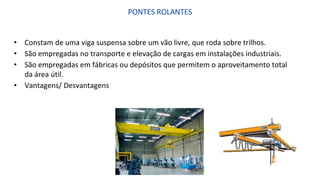 PONTES ROLANTES
• Constam de uma viga suspensa sobre um vão livre, que roda sobre trilhos.
• São empregadas no transporte e elevação de cargas em instalações industriais.
• São empregadas em fábricas ou depósitos que permitem o aproveitamento total
da área útil.
• Vantagens/ Desvantagens
 