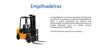 Empilhadeiras
•A empilhadeira é um veículo automotor utilizado para
movimentar, transportar e sustentar cargas,dotada de
garfos e outros dispositivos que permite essa
movimentação no deslocamento demateriais tanto no
sentido horizontal como no sentido vertical,
carregando e/ou empilhando.
• ´(HYSTER. Manual do operador de empilhadeira ).
 