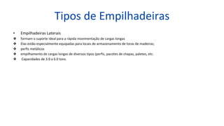 Tipos de Empilhadeiras
• Empilhadeiras Laterais
❖ formam o suporte ideal para a rápida movimentação de cargas longas
❖ Elas estão especialmente equipadas para locais de armazenamento de toras de madeiras;
❖ perfis metálicos
❖ empilhamento de cargas longas de diversos tipos (perfis, pacotes de chapas, paletes, etc.
❖ Capacidades de 3.0 a 6.0 tons.
 