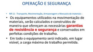 OPERAÇÃO E SEGURANÇA
• NR 11 - Transporte, Movimentação, Armazenagem e Manuseio de materiais :
• Os equipamentos utilizados na movimentação de
materiais, serão calculados e construídos de
maneira que ofereçam as necessárias garantias
de resistência e segurança e conservados em
perfeitas condições de trabalho.
• Em todo o equipamento será indicado, em lugar
visível, a carga máxima de trabalho permitida.
 