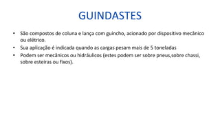 GUINDASTES
• São compostos de coluna e lança com guincho, acionado por dispositivo mecânico
ou elétrico.
• Sua aplicação é indicada quando as cargas pesam mais de 5 toneladas
• Podem ser mecânicos ou hidráulicos (estes podem ser sobre pneus,sobre chassi,
sobre esteiras ou fixos).
 