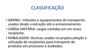 CLASSIFICAÇÃO
• GRANEL: métodos e equipamentos de transportes
usados desde a extração até o armazenamento.
• CARGA UNITÁRIA: cargas contidas em um único
recipiente.
• EMBALAGEM: técnicas usadas no projeto,seleção e
utilização de recipientes para transporte de
produtos em processos e acabados.
 