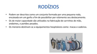 RODÍZIOS
• Podem ser descritos como um conjunto formado por uma pequena roda,
encaixada em um garfo a fim de possibilitar por rolamento seu deslocamento.
• Os de maior capacidade são utilizados na fabricação de carrinhos de mão,
andaimes, e portões pesados.
• Os menores destinam-se a equipamentos hospitalares como macas e cadeiras.
 