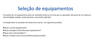 Seleção de equipamentos
•A escolha de um equipamento deve ser realizada tendo-se em vista que as operações são parte de um sistema e
não atividades isoladas, sendo portanto, uma tarefa nada fácil.
•A seleção deve ser pautada com base,entre outras, nas seguintes questões:
❖Qual o uso do equipamento?
❖Quais vantagens oferecidas pelo equipamento?
❖Quais são as desvantagens ?
❖Qual a relação custo versus benefício proporcionado?
 