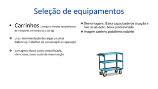 Seleção de equipamentos
• Carrinhos ( antigos e simples equipamentos
de transporte, em média 50 a 100 kg)
❖ Usos: movimentação de cargas a curtas
distâncias, trabalhos de conservação e reparação
❖ Vantagens: Baixo custo, versatilidade,
silenciosos, baixo custo de manutenção
❖ Desvantagens: Baixa capacidade de atuação e
raio de atuação, baixa produtividade
❖ Imagem carrinho plataforma rodante
 