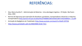 REFERÊNCIAS:
• Dias, Marco Aurélio P. - Administração de Materiais - Uma abordagem logística - 4ª Edição -São Paulo -
Atlas, 1993
• Normas de Segurança para operação de elevadores, guindastes, transportadores industriais e máquinas
transportadoras (http://portal.mte.gov.br/data/files/FF8080812BE914E6012BEF1FA6256B00/nr_11.pdf)
• Animação da Negligência do Trabalhador (http://www.youtube.com/watch?v=PbzBT-OTPTQ)
• http://www.portaladm.adm.br/AM/AM6.htm#_ftn1
 