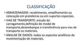 CLASSIFICAÇÃO
• ARMAZENAGEM: recebimento, empilhamento ou
colocação em prateleiras ou em suportes especiais.
• VIAS DE TRANSPORTE: estudo do
carregamento,definição do modal de
transporte,desembarque e transferência para vias de
transporte os materiais.
• ANALISE DE DADOS: todos os aspectos analíticos da
movimentação de materiais.
 