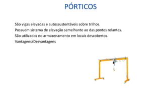 PÓRTICOS
São vigas elevadas e autossustentáveis sobre trilhos.
Possuem sistema de elevação semelhante ao das pontes rolantes.
São utilizados no armazenamento em locais descobertos.
Vantagens/Desvantagens
 