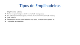 Tipos de Empilhadeiras
Empilhadeiras Laterais
 formam o suporte ideal para a rápida movimentação de cargas longas
 Elas estão especialmente equipadas para locais de armazenamento de toras de madeiras;
 perfis metálicos
 empilhamento de cargas longas de diversos tipos (perfis, pacotes de chapas, paletes, etc.
 Capacidades de 3.0 a 6.0 tons.
 