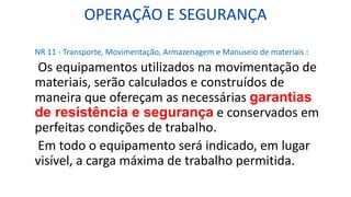 OPERAÇÃO E SEGURANÇA
NR 11 - Transporte, Movimentação, Armazenagem e Manuseio de materiais :
Os equipamentos utilizados na movimentação de
materiais, serão calculados e construídos de
maneira que ofereçam as necessárias garantias
de resistência e segurança e conservados em
perfeitas condições de trabalho.
Em todo o equipamento será indicado, em lugar
visível, a carga máxima de trabalho permitida.
 
