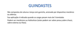 GUINDASTES
São compostos de coluna e lança com guincho, acionado por dispositivo mecânico
ou elétrico.
Sua aplicação é indicada quando as cargas pesam mais de 5 toneladas
Podem ser mecânicos ou hidráulicos (estes podem ser sobre pneus,sobre chassi,
sobre esteiras ou fixos).
 