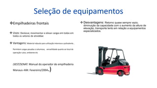 Seleção de equipamentos
Empilhadeiras frontais
 Usos: Deslocar, movimentar e elevar cargas em todas em
todos os setores de atividdae
 Vantagens: Material robusto para utilização intensiva e polivalente ,
Permitem cargas pesadas e volumosa, versatilidade quanto ao local de
operação> piso, ambiente etc
(SEST/SENAT. Manual do operador de empilhadeira
Manaus–AM. Fevereiro/2004.)
 Desvantagens: Retorno quase sempre vazio,
diminuição da capacidade com o aumento da altura de
elevação, transporte lento em relação a equipamentos
especializados.
 