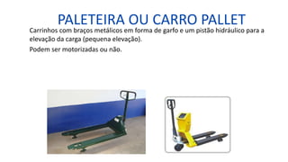 PALETEIRA OU CARRO PALLET
Carrinhos com braços metálicos em forma de garfo e um pistão hidráulico para a
elevação da carga (pequena elevação).
Podem ser motorizadas ou não.
 