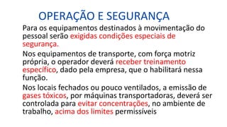 OPERAÇÃO E SEGURANÇA
Para os equipamentos destinados à movimentação do
pessoal serão exigidas condições especiais de
segurança.
Nos equipamentos de transporte, com força motriz
própria, o operador deverá receber treinamento
específico, dado pela empresa, que o habilitará nessa
função.
Nos locais fechados ou pouco ventilados, a emissão de
gases tóxicos, por máquinas transportadoras, deverá ser
controlada para evitar concentrações, no ambiente de
trabalho, acima dos limites permissíveis
 