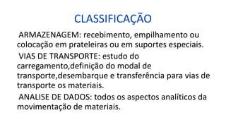 CLASSIFICAÇÃO
ARMAZENAGEM: recebimento, empilhamento ou
colocação em prateleiras ou em suportes especiais.
VIAS DE TRANSPORTE: estudo do
carregamento,definição do modal de
transporte,desembarque e transferência para vias de
transporte os materiais.
ANALISE DE DADOS: todos os aspectos analíticos da
movimentação de materiais.
 