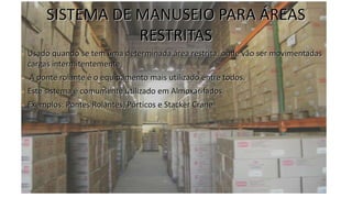 SISTEMA DE MANUSEIO PARA ÁREAS
RESTRITAS
• Usado quando se tem uma determinada área restrita, onde vão ser movimentadas
cargas intermitentemente.
• A ponte rolante é o equipamento mais utilizado entre todos.
• Este sistema é comumente utilizado em Almoxarifados.
• Exemplos: Pontes Rolantes, Pórticos e Stacker Crane
 
