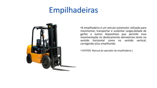Empilhadeiras
•A empilhadeira é um veículo automotor utilizado para
movimentar, transportar e sustentar cargas,dotada de
garfos e outros dispositivos que permite essa
movimentação no deslocamento demateriais tanto no
sentido horizontal como no sentido vertical,
carregando e/ou empilhando.
•´(HYSTER. Manual do operador de empilhadeira ).
 