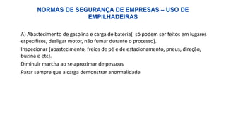 NORMAS DE SEGURANÇA DE EMPRESAS – USO DE
EMPILHADEIRAS
A) Abastecimento de gasolina e carga de bateria( só podem ser feitos em lugares
específicos, desligar motor, não fumar durante o processo).
Inspecionar (abastecimento, freios de pé e de estacionamento, pneus, direção,
buzina e etc).
Diminuir marcha ao se aproximar de pessoas
Parar sempre que a carga demonstrar anormalidade
 