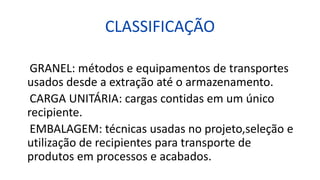 CLASSIFICAÇÃO
GRANEL: métodos e equipamentos de transportes
usados desde a extração até o armazenamento.
CARGA UNITÁRIA: cargas contidas em um único
recipiente.
EMBALAGEM: técnicas usadas no projeto,seleção e
utilização de recipientes para transporte de
produtos em processos e acabados.
 