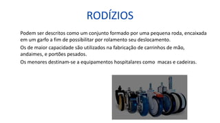 RODÍZIOS
Podem ser descritos como um conjunto formado por uma pequena roda, encaixada
em um garfo a fim de possibilitar por rolamento seu deslocamento.
Os de maior capacidade são utilizados na fabricação de carrinhos de mão,
andaimes, e portões pesados.
Os menores destinam-se a equipamentos hospitalares como macas e cadeiras.
 
