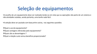 Seleção de equipamentos
•A escolha de um equipamento deve ser realizada tendo-se em vista que as operações são parte de um sistema e
não atividades isoladas, sendo portanto, uma tarefa nada fácil.
•A seleção deve ser pautada com base,entre outras, nas seguintes questões:
Qual o uso do equipamento?
Quais vantagens oferecidas pelo equipamento?
Quais são as desvantagens ?
Qual a relação custo versus benefício proporcionado?
 