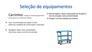 Seleção de equipamentos
Carrinhos ( antigos e simples equipamentos
de transporte, em média 50 a 100 kg)
 Usos: movimentação de cargas a curtas
distâncias, trabalhos de conservação e reparação
 Vantagens: Baixo custo, versatilidade,
silenciosos, baixo custo de manutenção
 Desvantagens: Baixa capacidade de atuação e
raio de atuação, baixa produtividade
 Imagem carrinho plataforma rodante
 