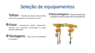 Seleção de equipamentos
Talhas- Indicadas para deslocar cargas pesadas,
volumosas e desajeitadas, com freqüência variável
Usos: Deslocamento vertical, deslocamento
horizontal (com monovias), movimentação de cargas
pesadas e desajeitadas
Vantagens: Baixo custo inicial,facilidade
de instalação
Desvantagens: Desaconselhada para
produção em série e exige mão de obra adicional
 