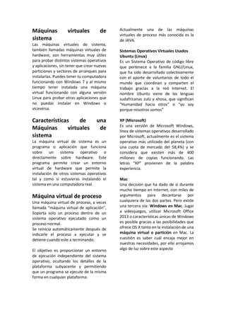 Máquinas virtuales de
sistema
Las máquinas virtuales de sistema,
también llamadas máquinas virtuales de
hardware, son herramientas muy útiles
para probar distintos sistemas operativos
y aplicaciones, sin tener que crear nuevas
particiones y sectores de arranques para
instalarlas. Puedes tener tu computadora
funcionando con Windows 7 y al mismo
tiempo tener instalada una máquina
virtual funcionando con alguna versión
Linux para probar otras aplicaciones que
no puedas instalar en Windows o
viceversa.
Características de una
Máquinas virtuales de
sistema
La máquina virtual de sistema es un
programa o aplicación que funciona
sobre un sistema operativo o
directamente sobre hardware. Este
programa permite crear un entorno
virtual de hardware que permite la
instalación de otros sistemas operativos
tal y como si estuvieras instalando el
sistema en una computadora real.
Máquina virtual de proceso
Una máquina virtual de proceso, a veces
llamada “máquina virtual de aplicación”,
Soporta solo un proceso dentro de un
sistema operativo ejecutado como un
proceso normal.
Se reinicia automáticamente después de
indicarle el proceso a ejecutar y se
detiene cuando este a terminando.
El objetivo es proporcionar un entorno
de ejecución independiente del sistema
operativo, ocultando los detalles de la
plataforma subyacente y permitiendo
que un programa se ejecute de la misma
forma en cualquier plataforma.
Actualmente una de las máquinas
virtuales de proceso más conocida es la
de JAVA.
Sistemas Operativos Virtuales Usados
Ubuntu (Linux)
Es un Sistema Operativo de código libre
que pertenece a la familia GNU/Linux,
que ha sido desarrollado colectivamente
con el aporte de voluntarios de todo el
mundo que coordinan y comparten el
trabajo gracias a la red Internet. El
nombre Ubuntu viene de las lenguas
sudafricanas zulú y xhosa, que significan
“Humanidad hacia otros” o “yo soy
porque nosotros somos”
XP (Microsoft)
Es una versión de Microsoft Windows,
línea de sistemas operativos desarrollado
por Microsoft, actualmente es el sistema
operativo más utilizado del planeta (con
una cuota de mercado del 58,4%) y se
considera que existen más de 400
millones de copias funcionando. Las
letras "XP" provienen de la palabra
experiencia.
Mac
Una decisión que ha dado de si durante
mucho tiempo en Internet, con miles de
argumentos para decantarse por
cualquiera de las dos partes. Pero existe
una tercera vía: Windows en Mac. Jugar
a videojuegos, utilizar Microsoft Office
2013 o características únicas de Windows
es posible gracias a las posibilidades que
ofrece OS X tanto en la instalación de una
máquina virtual o partición en Mac. La
cuestión es saber cuál encaja mejor en
nuestras necesidades, por ello arrojamos
algo de luz sobre este aspecto
 
