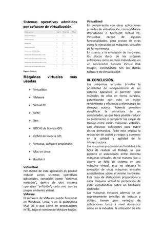 Sistemas operativos admitidos
por software de virtualización.
Figura1. Ranking
Máquinas virtuales más
usadas
 VirtualBox
 VMware
 Virtual PC
 KVM
 Xen
 BOCHS de licencia GPL
 QEMU de licencia GPL
 Virtuoso, software propietario
 Mac on Linux
 Basilisk II
VirtualBoxI
Por medio de esta aplicación es posible
instalar varios sistemas operativos
adicionales, conocidos como “sistemas
invitados”, dentro de otro sistema
operativo “anfitrión”, cada uno con su
propio ambiente virtual.
VMware
El software de VMware puede funcionar
en Windows, Linux, y en la plataforma
Mac OS X que corre en procesadores
INTEL, bajo el nombre de VMware fusión.
VirtualBoxII
En comparación con otras aplicaciones
privadas de virtualización, como VMware
Workstation o Microsoft Virtual PC,
VirtualBox carece de algunas
funcionalidades, pero provee de otras
como la ejecución de máquinas virtuales
de forma remota.
En cuanto a la emulación de hardware,
los discos duros de los sistemas
anfitriones como archivos individuales en
un contenedor llamado Virtual Disk
Imagen, incompatible con los demás
software de virtualización.
III. CONCLUSIÓN.
Las máquinas virtuales brindan la
posibilidad de independencia de un
sistema operativo al permitir tener
múltiples de ellos en forma paralela,
garantizando con esto un mejor
rendimiento y eficiencia y eliminando los
tiempos ociosos. Además permiten
simplificar la estructura de un
computador, ya que hace posible reducir
su crecimiento y compartir las cargas de
trabajo entre varias máquinas virtuales,
con recursos suficientes para cubrir
dichas demandas. Todo esto implica la
reducción de costos y riesgos y aumento
en la calidad y agilidad de la
infraestructura.
Las maquinas proporcionan fiabilidad a la
hora de realizar un trabajo, ya que
permite el aislamiento entre distintas
máquinas virtuales, de tal manera que si
ocurre un fallo de sistema en una
máquina virtual, esta no afectara la
ejecución de otras máquinas virtuales
ejecutándose sobre el mismo hardware.
Esta capa de abstracción proporciona a
cada máquina virtual la percepción de
estar ejecutándose sobre un hardware
dedicado.
Las máquinas virtuales además de ser
supremamente sencillas de instalar y
utilizar, tienen gran variedad de
aplicaciones tanto a nivel doméstico
como en la industria. la utilización de ella
 