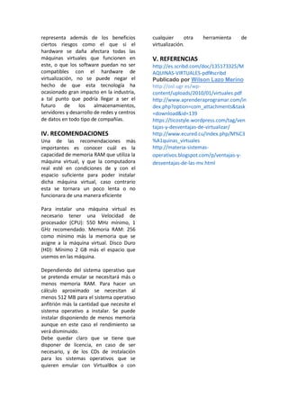 representa además de los beneficios
ciertos riesgos como el que si el
hardware se daña afectara todas las
máquinas virtuales que funcionen en
este, o que los software puedan no ser
compatibles con el hardware de
virtualización, no se puede negar el
hecho de que esta tecnología ha
ocasionado gran impacto en la industria,
a tal punto que podría llegar a ser el
futuro de los almacenamientos,
servidores y desarrollo de redes y centros
de datos en todo tipo de compañías.
IV. RECOMENDACIONES
Una de las recomendaciones más
importantes es conocer cuál es la
capacidad de memoria RAM que utiliza la
máquina virtual, y que la computadora
real esté en condiciones de y con el
espacio suficiente para poder instalar
dicha máquina virtual, caso contrario
esta se tornara un poco lenta o no
funcionara de una manera eficiente
Para instalar una máquina virtual es
necesario tener una Velocidad de
procesador (CPU): 550 MHz mínimo, 1
GHz recomendado. Memoria RAM: 256
como mínimo más la memoria que se
asigne a la máquina virtual. Disco Duro
(HD): Mínimo 2 GB más el espacio que
usemos en las máquina.
Dependiendo del sistema operativo que
se pretenda emular se necesitará más o
menos memoria RAM. Para hacer un
cálculo aproximado se necesitan al
menos 512 MB para el sistema operativo
anfitrión más la cantidad que necesite el
sistema operativo a instalar. Se puede
instalar disponiendo de menos memoria
aunque en este caso el rendimiento se
verá disminuido.
Debe quedar claro que se tiene que
disponer de licencia, en caso de ser
necesario, y de los CDs de instalación
para los sistemas operativos que se
quieren emular con VirtualBox o con
cualquier otra herramienta de
virtualización.
V. REFERENCIAS
http://es.scribd.com/doc/135173325/M
AQUINAS-VIRTUALES-pdf#scribd
Publicado por Wilson Lazo Merino
http://osl.ugr.es/wp-
content/uploads/2010/01/virtuales.pdf
http://www.aprenderaprogramar.com/in
dex.php?option=com_attachments&task
=download&id=139
https://ticostyle.wordpress.com/tag/ven
tajas-y-desventajas-de-virtualizar/
http://www.ecured.cu/index.php/M%C3
%A1quinas_virtuales
http://materia-sistemas-
operativos.blogspot.com/p/ventajas-y-
desventajas-de-las-mv.html
 
