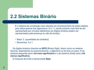 5
2.2 Sistemas Binário
É o sistema de numeração mais utilizado em processamento de dados digitais,
pois utiliza apenas dos algarismos ( 0 e 1 ), sendo portanto mais fácil de ser
representado por circuitos eletrônicos (os dígitos binários podem ser
representados pela presença ou não de tensão).
 Base: 2. (quantidade de símbolos)
 Elementos: 0 e 1.
Os dígitos binários chamam-se BITS (Binary Digit). Assim como no sistema
decimal, dependendo do posicionamento, o algarismo ou bit terá um peso. O da
extrema esquerda será o bit mais significativo e o da extrema direita será o bit
menos significativo.
O Conjunto de 8 bits é denominado Byte.
 