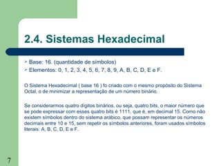 7
2.4. Sistemas Hexadecimal
 Base: 16. (quantidade de símbolos)
 Elementos: 0, 1, 2, 3, 4, 5, 6, 7, 8, 9, A, B, C, D, E e F.
O Sistema Hexadecimal ( base 16 ) fo criado com o mesmo propósito do Sistema
Octal, o de minimizar a representação de um número binário.
Se considerarmos quatro dígitos binários, ou seja, quatro bits, o maior número que
se pode expressar com esses quatro bits é 1111, que é, em decimal 15. Como não
existem símbolos dentro do sistema arábico, que possam representar os números
decimais entre 10 e 15, sem repetir os símbolos anteriores, foram usados símbolos
literais: A, B, C, D, E e F.
 