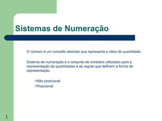 1
Sistemas de Numeração
O número é um conceito abstrato que representa a idéia de quantidade.
Sistema de numeração é o conjunto de símbolos utilizados para a
representação de quantidades e as regras que definem a forma de
representação.
Não posicional
Posicional
 