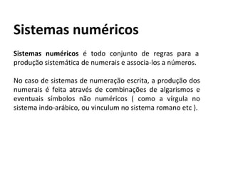 Sistemas numéricos é todo conjunto de regras para a
produção sistemática de numerais e associa-los a números.
No caso de sistemas de numeração escrita, a produção dos
numerais é feita através de combinações de algarismos e
eventuais símbolos não numéricos ( como a vírgula no
sistema indo-arábico, ou vinculum no sistema romano etc ).
Sistemas numéricos
 
