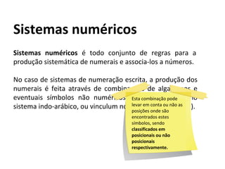 Sistemas numéricos é todo conjunto de regras para a
produção sistemática de numerais e associa-los a números.
No caso de sistemas de numeração escrita, a produção dos
numerais é feita através de combinações de algarismos e
eventuais símbolos não numéricos ( como a vírgula no
sistema indo-arábico, ou vinculum no sistema romano etc ).
Sistemas numéricos
Esta combinação pode
levar em conta ou não as
posições onde são
encontrados estes
símbolos, sendo
classificados em
posicionais ou não
posicionais
respectivamente.
 