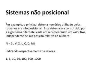 Por exemplo, o principal sistema numérico utilizado pelos
romanos era não posicional. Este sistema era constituído por
7 algarismos diferente, cada um representando um valor fixo,
independente de sua posição relativa no número:
N = { I, V, X, L, C, D, M}
Indicando respectivamente os valores:
1, 5, 10, 50, 100, 500, 1000
Sistemas não posicional
 